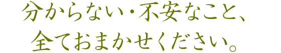 分からない・不安なこと、全ておまかせください。 